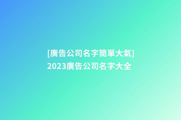 [廣告公司名字簡單大氣]2023廣告公司名字大全-第1張-公司起名-玄機派